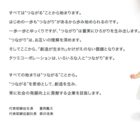 すべては“つながる”ことから始まります。
はじめの一歩も“つながり”があるから歩み始められるのです。
一歩一歩とゆっくりですが、“つながり”は着実にひろがりを生み出します。
“つながり”は、お互いの理解を深めます。
そしてここから、「創造が生まれ」かけがえのない価値となります。
タツミコーポレーションは、いろいろな人と“つながり”ます。
すべての始まりは“つながる”ことから。
“つながる”を使命として、創造を生み、
常に社会の発展向上に貢献する企業を目指します。
代表取締役社長　  重岡龍王
代表取締役副社長  森井浩美